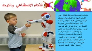 ‫على‬ ‫األطفال‬ ‫الروبوتية‬ ‫المساعدة‬ ‫ستساعد‬
‫وستجعل‬ ‫االجتماعية‬ ‫المهارات‬ ‫اكتساب‬
‫لهم‬ ‫مريحة‬ ‫البيئة‬
.
‫أنظمة‬ ‫إلى‬ ‫حاجة‬ ‫هناك‬
‫ممارسة‬ ‫في‬ ‫للطالب‬ ‫ا‬ً‫ي‬‫اجتماع‬ ‫ذكية‬
‫على‬ ‫التعرف‬ ‫في‬ ‫فردية‬ ‫ودروس‬ ‫التحدث‬
‫الوجه‬
.
‫التقيي‬ ‫االصطناعي‬ ‫الذكاء‬ ‫سيجعل‬
‫م‬
‫السلوكيات‬ ‫حول‬ ‫المعلومات‬ ‫يجمع‬
‫المعروضة‬ ‫االجتماعية‬
.
‫سيحصل‬
‫التطور‬ ‫حول‬ ‫رؤى‬ ‫على‬ ‫المعلمون‬
‫للطالب‬ ‫العاطفي‬
.
‫التعل‬ ‫تقنية‬ ‫ستساعد‬
‫م‬
‫االجتماعية‬ ‫التفاعالت‬ ‫في‬ ‫التنقل‬ ‫على‬
‫بالهدوء‬ ‫التوحد‬ ‫أطفال‬ ‫وإحساس‬
.
‫والتوحد‬ ‫االصطناعي‬ ‫الذكاء‬
 
