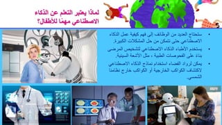 ‫الذكاء‬ ‫عن‬ ‫التعلم‬ ‫يعتبر‬ ‫لماذا‬
‫لألطفال؟‬ ‫ا‬ً‫م‬‫مه‬ ‫االصطناعي‬
•
‫ال‬ ‫عمل‬ ‫كيفية‬ ‫فهم‬ ‫إلى‬ ‫الوظائف‬ ‫من‬ ‫العديد‬ ‫ستحتاج‬
‫ذكاء‬
‫الكبيرة‬ ‫المشكالت‬ ‫حل‬ ‫من‬ ‫نتمكن‬ ‫حتى‬ ‫االصطناعي‬
.
•
‫المر‬ ‫لتشخيص‬ ‫االصطناعي‬ ‫الذكاء‬ ‫األطباء‬ ‫يستخدم‬
‫ضى‬
‫السي‬ ‫األشعة‬ ‫مثل‬ ، ‫الطبية‬ ‫الفحوصات‬ ‫على‬ ً‫ء‬‫بنا‬
‫نية‬
.
•
‫االصطناع‬ ‫الذكاء‬ ‫نماذج‬ ‫استخدام‬ ‫الفضاء‬ ‫لرواد‬ ‫يمكن‬
‫ي‬
‫نظامن‬ ‫خارج‬ ‫الكواكب‬ ‫أو‬ ‫الخارجية‬ ‫الكواكب‬ ‫الكتشاف‬
‫ا‬
‫الشمسي‬
.
 