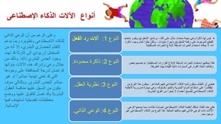 ‫أنواع‬
‫اآلالت‬
‫اإلصطناعى‬ ‫الذكاء‬
•
‫محددة‬ ‫مهمة‬ ‫وهي‬ ‫ذاكرة‬ ‫لها‬ ‫ليس‬
.
‫ذلك‬ ‫على‬ ‫مثال‬
،
‫برنامج‬
‫ويقوم‬ ‫الشطرنج‬
‫بتحديد‬
‫تنبؤات‬ ‫وإجراء‬ ‫الشطرنج‬ ‫رقعة‬ ‫على‬ ‫الموجودة‬ ‫القطع‬
-
‫ذ‬ ‫وجود‬ ‫لعدم‬ ‫ا‬ ً‫نظر‬ ‫ولكن‬
‫اكرة‬
‫المستقبلية‬ ‫الخبرات‬ ‫إلبالغ‬ ‫السابقة‬ ‫الخبرات‬ ‫استخدام‬ ‫يمكنه‬ ‫ال‬ ،‫له‬
‫النوع‬
1
:
‫الفعل‬ ‫رد‬ ‫آالت‬
•
‫المستقبلية‬ ‫القرارات‬ ‫إلبالغ‬ ‫السابقة‬ ‫الخبرات‬ ‫استخدام‬ ‫يمكنهم‬ ‫لذا‬
.
‫تص‬ ‫تم‬
‫بعض‬ ‫ميم‬
‫الطريقة‬ ‫بهذه‬ ‫القيادة‬ ‫ذاتية‬ ‫السيارات‬ ‫في‬ ‫القرار‬ ‫اتخاذ‬ ‫وظائف‬
.
‫النوع‬
2
:
‫محدودة‬ ‫ذاكرة‬
.
•
‫المشاعر‬ ‫لفهم‬ ‫االجتماعي‬ ‫الذكاء‬ ‫لديه‬ ‫سيكون‬ ‫النظام‬ ‫أن‬ ‫يعني‬
.
‫النو‬ ‫هذا‬ ‫سيكون‬
‫من‬ ‫ع‬
AI
‫ضرو‬ ‫مهارة‬ ‫وهي‬ ،‫بالسلوك‬ ‫والتنبؤ‬ ‫البشرية‬ ‫النوايا‬ ‫استنتاج‬ ‫على‬ ‫ا‬ ً‫قادر‬
‫ألنظمة‬ ‫رية‬
‫البشرية‬ ‫الفرق‬ ‫من‬ ‫يتجزأ‬ ‫ال‬ ‫أعضاء‬ ‫لتصبح‬ ‫االصطناعي‬ ‫الذكاء‬
.
‫النوع‬
3
:
‫العقل‬ ‫نظرية‬
.
•
‫ال‬ ‫يمنحها‬ ‫مما‬ ،‫بالذات‬ ‫ا‬ً‫س‬‫إحسا‬ ‫االصطناعي‬ ‫الذكاء‬ ‫أنظمة‬ ‫تمتلك‬ ،‫الفئة‬ ‫هذه‬ ‫في‬
‫وعي‬
.
‫الحالية‬ ‫حالتها‬ ‫تفهم‬ ‫الذاتي‬ ‫الوعي‬ ‫ذات‬ ‫اآلالت‬
.
‫االصطناعي‬ ‫الذكاء‬ ‫من‬ ‫النوع‬ ‫هذا‬
‫غير‬
‫بعد‬ ‫موجود‬
.
‫النوع‬
4
:
‫الذاتي‬ ‫الوعي‬
.
‫الذاتي‬ ‫الوعي‬ ‫أن‬ ‫من‬ ‫الرغم‬ ‫وعلى‬
‫يدعم‬ ‫ربما‬ ‫وتطويره‬ ‫االصطناعي‬ ‫للذكاء‬
‫من‬ ‫أنه‬ ‫إال‬ ،‫البشري‬ ‫الحضاري‬ ‫ّم‬‫د‬‫التق‬
‫تهدد‬ ‫قد‬ ‫كارثة‬ ‫إلى‬ ‫يؤدي‬ ‫أن‬ ‫المحتمل‬
‫ذاته‬ ‫البشري‬ ‫الجنس‬ ‫وجود‬
.
‫من‬ ‫وذلك‬
‫بذواتها‬ ‫اآلالت‬ ‫هذه‬ ‫وإدراك‬ ‫وعي‬ ‫خالل‬
‫وجودها‬ ‫على‬ ‫المحافظة‬ ‫لدرجة‬ ‫تصل‬ ‫قد‬
‫غير‬ ‫أو‬ ً‫ا‬‫مباشر‬ ً‫ا‬‫تهديد‬ ‫تعني‬ ‫قد‬ ‫التي‬
‫البشري‬ ‫للجنس‬ ‫مباشر‬
.
‫سوف‬ ‫وبالتالي‬
‫العقول‬ ‫منافسة‬ ‫عليها‬ ‫السهل‬ ‫من‬ ‫يكون‬
‫ووض‬ ‫عليها‬ ‫للتفوق‬ ‫تصل‬ ‫وقد‬ ‫البشرية‬
‫ع‬
‫فيها‬ ‫تستهدف‬ ‫تفصيلية‬ ‫مخططات‬
‫اإلنسانية‬
.
 