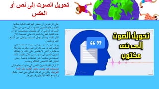 ‫أو‬ ‫نص‬ ‫إلى‬ ‫الصوت‬ ‫تحويل‬
‫العكس‬
‫ُمكن‬‫ي‬ ‫الذكية‬ ‫الهواتف‬ ‫بعض‬ ‫أن‬ ‫من‬ ‫الرغم‬ ‫على‬
‫ها‬
‫خ‬ ‫من‬ ‫نص‬ ‫إلى‬ ‫الصوت‬ ‫تحويل‬ ‫بوظيفة‬ ‫القيام‬
‫الل‬
‫إال‬ ‫متخصصة‬ ‫تطبيقات‬ ‫أي‬ ‫أو‬ ‫الرقمي‬ ‫المساعد‬
‫أن‬
‫اآل‬ ‫أصبحت‬ ‫حتى‬ ‫لسنوات‬ ‫تطورت‬ ‫التقنية‬ ‫هذه‬
‫ن‬
‫عن‬ ‫يتخلى‬ ‫المستخدم‬ ‫وتجعل‬ ‫ودقة‬ ‫كفاءة‬ ‫أكثر‬
‫النسخ‬
‫للنص‬ ‫اليدوي‬
.
‫الت‬ ‫المتقدمة‬ ‫البرمجيات‬ ‫من‬ ‫العديد‬ ‫اليوم‬ ‫يوجد‬
‫ي‬
‫بطر‬ ‫مكتوب‬ ‫نص‬ ‫إلى‬ ‫صوتك‬ ‫تحويل‬ ‫ُمكنها‬‫ي‬
‫يقة‬
‫مدهشة‬
.
‫ُمكن‬‫ي‬ ‫بل‬ ،‫ذلك‬ ‫على‬ ‫يقتصر‬ ‫ال‬ ‫واألمر‬
‫ك‬
‫ذكا‬ ‫تقنيات‬ ‫خالل‬ ‫من‬ ‫صوت‬ ‫إلى‬ ‫النص‬ ‫تحويل‬
‫ء‬
‫وحتى‬ ‫خاصة‬ ‫تطبيقات‬ ‫عبر‬ ‫متقدمة‬ ‫اصطناعي‬
‫وجنسه‬ ‫المتكلم‬ ‫الشخص‬ ‫لغة‬ ‫اختيار‬
.
‫بحاج‬ ‫صوت‬ ‫إلى‬ ‫النص‬ ‫تحويل‬ ‫تقنية‬ ‫تزال‬ ‫ال‬
‫إلى‬ ‫ة‬
‫الل‬ ‫مثل‬ ‫اللغات‬ ‫بعض‬ ‫يخص‬ ‫فيما‬ ‫تحسينات‬
‫غة‬
‫العربية‬
‫ب‬ ‫تعمل‬ ‫فهي‬ ‫الحالي‬ ‫الوقت‬ ‫في‬ ‫ولكن‬ ،
‫شكل‬
‫وغيرها‬ ‫اإلنجليزية‬ ‫اللغة‬ ‫مع‬ ‫رائع‬
.
 