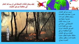 ‫العالم‬ ‫يساعد‬ ‫أن‬ ‫االصطناعي‬ ‫للذكاء‬ ‫يمكن‬ ‫كيف‬
‫الغابات‬ ‫حرائق‬ ‫مكافحة‬ ‫في‬
‫الغابات‬ ‫حرائق‬ ‫تسبب‬
‫ا‬ً‫ي‬‫واقتصاد‬ ‫ا‬ً‫ي‬‫اجتماع‬ ‫ا‬ً‫ضرر‬
‫إجراءات‬ ‫وتتطلب‬ ‫ا‬ً‫ي‬‫وبيئ‬
‫عاجلة‬ ‫تعاونية‬
.
‫تعد‬
‫الذكاء‬ ‫خوارزميات‬
‫إلى‬ ‫ا‬ً‫ب‬‫جن‬ ، ‫االصطناعي‬
‫إدارة‬ ‫أنظمة‬ ‫مع‬ ‫جنب‬
‫أدوات‬ ،‫الشاملة‬ ‫الحرائق‬
‫حرائق‬ ‫لمكافحة‬ ‫قوية‬
‫الغابات‬
.
‫الغابات‬ ‫حرائق‬
‫ا‬ً‫ن‬‫تعاو‬ ‫تتطلب‬ ‫عالمية‬ ‫مشكلة‬
‫مخاط‬ ‫وتقليل‬ ‫إلدارة‬ ‫ا‬ً‫ي‬‫عالم‬
‫ر‬
‫بنجاح‬ ‫الحدوث‬
.
 