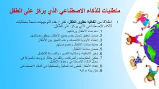 ‫الطفل‬ ‫على‬ ‫يركز‬ ‫الذي‬ ‫االصطناعي‬ ‫للذكاء‬ ‫متطلبات‬
•
‫من‬ ً‫ا‬‫انطالق‬
‫الطفل‬ ‫حقوق‬ ‫اتفاقية‬
‫تسع‬ ‫التوجيهات‬ ‫هذه‬ ‫تقترح‬ ،
‫متطلبات‬ ‫ة‬
‫الطفل‬ ‫على‬ ‫يركز‬ ‫الذي‬ ‫االصطناعي‬ ‫للذكاء‬
:
.1
‫ورفاههم‬ ‫األطفال‬ ‫نماء‬ ‫دعم‬
.2
‫مصالحهم‬ ‫ويحقق‬ ‫األطفال‬ ‫جميع‬ ‫يضم‬ ٍ‫ل‬‫شمو‬ ‫تحقيق‬ ‫ضمان‬
.3
‫األطفال‬ ‫بين‬ ‫التمييز‬ ‫وعدم‬ ‫لإلنصاف‬ ‫األولوية‬ ‫إعطاء‬
.4
‫وخصوصيتهم‬ ‫األطفال‬ ‫بيانات‬ ‫حماية‬
.5
‫األطفال‬ ‫سالمة‬ ‫ضمان‬
.6
‫لألطفال‬ ‫ساءلة‬ُ‫م‬‫وال‬ ،‫التفسير‬ ‫وإمكانية‬ ،‫الشفافية‬ ‫توفير‬
.7
‫في‬ ‫بالمعرفة‬ ‫تزويدها‬ ‫خالل‬ ‫من‬ ‫وذلك‬ ،‫والشركات‬ ‫الحكومات‬ ‫تمكين‬
‫األطفال‬ ‫وحقوق‬ ‫االصطناعي‬ ‫الذكاء‬ ‫مجال‬
.8
‫االصط‬ ‫الذكاء‬ ‫في‬ ‫والمستقبلية‬ ‫الحالية‬ ‫للتطورات‬ ‫األطفال‬ ‫إعداد‬
‫ناعي‬
.9
‫مواتية‬ ‫بيئة‬ ‫خلق‬
 