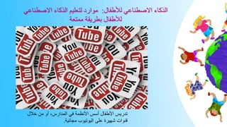 ‫لألطفال‬ ‫االصطناعي‬ ‫الذكاء‬
:
‫االصطناعي‬ ‫الذكاء‬ ‫لتعليم‬ ‫موارد‬
‫ممتعة‬ ‫بطريقة‬ ‫لألطفال‬
‫خالل‬ ‫من‬ ‫أو‬ ،‫المدارس‬ ‫في‬ ‫األنظمة‬ ‫أسس‬ ‫األطفال‬ ‫تدريس‬
‫مجانية‬ ‫اليوتيوب‬ ‫على‬ ‫شهيرة‬ ‫قنوات‬
.
 