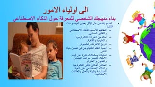 ‫االمور‬ ‫اولياء‬ ‫الى‬
‫االصطناعي‬ ‫الذكاء‬ ‫حول‬ ‫للمعرفة‬ ‫الشخصي‬ ‫منهجك‬ ‫بناء‬
•
‫الموضوع‬ ‫بعض‬ ‫األقل‬ ‫على‬ ‫يتضمن‬ ‫المنهج‬
‫ات‬
‫التالية‬
:
–
‫االصطناعي‬ ‫للذكاء‬ ‫األساسية‬ ‫المفاهيم‬
‫الحسابي‬ ‫والتفكير‬
.
–
‫التكنولوجية‬ ‫الخبرات‬ ‫من‬ ‫أمثلة‬
‫والثقافية‬ ‫والتعليمية‬
.
–
‫والكمبيوتر‬ ‫اإلنترنت‬ ‫تاريخ‬
.
–
‫تحسي‬ ‫في‬ ‫التكنولوجي‬ ‫التقدم‬ ‫أهمية‬
‫حياة‬ ‫ن‬
‫الناس‬
.
–
‫إلهام‬ ‫على‬ ‫قادرة‬ ‫ومشكالت‬ ‫تحديات‬
‫التضامن‬ ‫مواقف‬ ‫تتضمن‬ ‫االطفال‬
‫واالحترام‬ ‫والتعاون‬
.
–
‫التكنولوجي‬ ‫لتأثير‬ ‫أخالقي‬ ‫انعكاس‬
‫ا‬
‫الحياة‬ ‫على‬ ‫االصطناعي‬ ‫والذكاء‬
‫والعالقات‬ ‫والعمل‬ ‫والبيئة‬ ‫المستدامة‬
‫االجتماعية‬
 