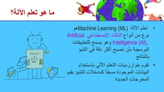 ‫اآللة؟‬ ‫تعلم‬ ‫هو‬ ‫ما‬
•
‫اآللة‬ ‫تعلم‬
Machine Learning (ML)
‫هو‬
‫أنواع‬ ‫من‬ ‫نوع‬
‫اإلصطناعي‬ ‫الذكاء‬
Artificial
Intelligence (AI),
‫للتطبيقات‬ ‫يسمح‬ ‫وهو‬
‫الت‬ ‫في‬ ‫دقة‬ ‫أكثر‬ ‫تصبح‬ ‫بأن‬ ‫البرمجية‬
‫نبؤ‬
‫بالنتائج‬
•
‫باستخدام‬ ‫اآللي‬ ‫التعلم‬ ‫خوارزميات‬ ‫تقوم‬
‫للت‬ ‫كمدخالت‬ ً‫ا‬‫مسبق‬ ‫الموجودة‬ ‫البيانات‬
‫بقيم‬ ‫نبؤ‬
‫الجديدة‬ ‫المخرجات‬
 