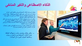 ‫المناخى‬ ‫والتغير‬ ‫االصطناعى‬ ‫الذكاء‬
•
‫المناخ‬ ‫تغير‬ ‫مكافحة‬ ‫في‬ ‫االصطناعي‬ ‫الذكاء‬ ‫يساعد‬ ‫أن‬ ‫يمكن‬
•
‫للطاقة‬ ‫استخدامهم‬ ‫تقليل‬ ‫على‬ ‫األسر‬ ‫يساعد‬ ‫أن‬ ‫يمكن‬
-
‫إطفاء‬
‫األنوار‬
‫الكه‬ ‫السيارات‬ ‫من‬ ‫الطاقة‬ ‫إرسال‬ ‫أو‬ ‫ًا‬‫ي‬‫تلقائ‬ ‫المستخدمة‬ ‫غير‬
‫ربائية‬
‫المتوقع‬ ‫الطلب‬ ‫لتلبية‬ ‫الشبكة‬ ‫إلى‬
.
•
.
‫م‬ ‫تصميم‬ ‫في‬ ‫االصطناعي‬ ‫الذكاء‬ ‫تطبيقات‬ ‫تساعد‬ ‫أن‬ ‫يمكن‬
‫أكثر‬ ٍ‫بان‬
‫وتحسي‬ ‫الطاقة‬ ‫تخزين‬ ‫وتحسين‬ ،‫الطاقة‬ ‫استخدام‬ ‫في‬ ‫كفاءة‬
‫نشر‬ ‫ن‬
‫الري‬ ‫وطاقة‬ ‫الشمسية‬ ‫الطاقة‬ ‫تغذية‬ ‫طريق‬ ‫عن‬ ‫المتجددة‬ ‫الطاقة‬
‫في‬ ‫اح‬
‫الحاجة‬ ‫حسب‬ ‫الكهرباء‬ ‫شبكة‬
•
‫عام‬ ‫بحلول‬
2030
‫انبع‬ ‫خفض‬ ‫في‬ ‫التقنية‬ ‫هذه‬ ‫تساعد‬ ‫أن‬ ‫يمكن‬ ،
‫اثات‬
‫بنسبة‬ ‫العالمية‬ ‫الحراري‬ ‫االحتباس‬ ‫غازات‬
4
٪
–
‫الطاقة‬ ‫استهالك‬ ‫بشأن‬ ‫مخاوف‬ ‫هناك‬ ‫ولكن‬
‫والخوارزميات‬ ‫االصطناعي‬ ‫الذكاء‬ ‫حول‬
‫البيانات‬ ‫من‬ ‫كبيرة‬ ‫كميات‬ ‫ومعالجة‬
.
 