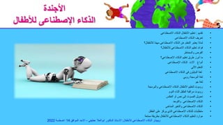 ‫األجندة‬
‫لألطفال‬ ‫اإلصطناعى‬ ‫الذكاء‬
•
‫تقديم‬
:
‫االصطناعي‬ ‫الذكاء‬ ‫األطفال‬ ‫تعليم‬
•
‫االصطناعى‬ ‫الذكاء‬ ‫تعريف‬
•
‫لألطفال؟‬ ‫ا‬ً‫م‬‫مه‬ ‫االصطناعي‬ ‫الذكاء‬ ‫عن‬ ‫التعلم‬ ‫يعتبر‬ ‫لماذا‬
•
‫لألطفال؟‬ ‫االصطناعي‬ ‫الذكاء‬ ‫تعليم‬ ‫فوائد‬
•
‫والمخاطر‬ ‫الفرص‬
•
‫االصطناعي؟‬ ‫الذكاء‬ ‫تعليم‬ ‫طرق‬ ‫أبرز‬ ‫ما‬
•
‫أنواع‬
‫آالت‬
‫اإلصطناعى‬ ‫الذكاء‬
•
‫اآللي‬ ‫التعلم‬
•
‫االصطناعي‬ ‫الذكاء‬ ‫في‬ ‫البايثون‬ ‫لغة‬
•
‫روبي‬ ‫البرمجة‬ ‫لغة‬
•
‫جو‬ ‫لغة‬
•
‫والبرمجة‬ ‫االصطناعي‬ ‫الذكاء‬ ‫األطفال‬ ‫لتعليم‬ ‫روبوت‬
•
‫النوم‬ ‫أثناء‬ ‫الطفل‬ ‫مراقبة‬ ‫روبوت‬
•
‫العكس‬ ‫أو‬ ‫نص‬ ‫إلى‬ ‫الصوت‬ ‫تحويل‬
•
‫والتوحد‬ ‫االصطناعي‬ ‫الذكاء‬
•
‫المناخى‬ ‫والتغير‬ ‫االصطناعى‬ ‫الذكاء‬
•
‫الطفل‬ ‫على‬ ‫يركز‬ ‫الذي‬ ‫االصطناعي‬ ‫للذكاء‬ ‫متطلبات‬
•
‫ممتعة‬ ‫بطريقة‬ ‫لألطفال‬ ‫االصطناعي‬ ‫الذكاء‬ ‫لتعليم‬ ‫موارد‬
‫لالطفال‬ ‫االصطناعى‬ ‫الذكاء‬ ‫ويبينار‬
:
‫عطيفى‬ ‫ابوالعال‬ ‫الدكتور‬ ‫االستاذ‬
–
‫الموافق‬ ‫االحد‬
14
‫اغسطسة‬
2022
 