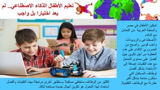 ‫االصطناعي‬ ‫الذكاء‬ ‫األطفال‬ ‫تعليم‬
.
.
‫لم‬
‫واجب‬ ‫بل‬ ‫اختيارا‬ ‫يعد‬
‫األطفال‬ ‫تمكين‬
‫في‬
‫مصر‬
‫العربية‬ ‫والمنطة‬
‫من‬
‫التعا‬
‫مل‬
‫الذكاء‬ ‫مع‬
‫االصطناعي‬
‫والروبوتات‬
‫و‬ ‫قومى‬ ‫واجب‬
‫من‬ ‫أصبح‬
‫هذه‬ ‫على‬ ‫اإلقدام‬ ‫الضروري‬
‫جيل‬ ‫تكوين‬ ‫أجل‬ ‫من‬ ‫الخطوة‬
‫التعام‬ ‫مستوى‬ ‫على‬ ‫أفضل‬
‫ل‬
‫إلى‬ ‫إضافة‬ ‫التقنيات‬ ‫هذه‬ ‫مع‬
‫أفضل‬ ‫بشكل‬ ‫االستعداد‬
‫التي‬ ‫المستقبل‬ ‫لوظائف‬
‫أكبر‬ ‫بشكل‬ ‫متاحة‬ ‫ستكون‬
‫التقلي‬ ‫الوظائف‬ ‫مع‬ ‫مقارنة‬
‫دية‬
.
‫الت‬ ‫بهذه‬ ‫مرتبطة‬ ‫أخرى‬ ‫وستظهر‬ ‫مستقبال‬ ‫ستختفي‬ ‫الوظائف‬ ‫من‬ ‫الكثير‬
‫وأفضل‬ ‫قنيات‬
‫لذلك‬ ‫مستعدة‬ ‫جديدة‬ ‫أجيال‬ ‫تكوين‬ ‫هو‬ ‫التحول‬ ‫لهذا‬ ‫استعداد‬
.
 