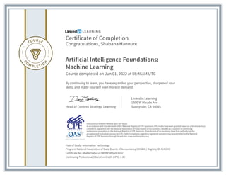 Certificate of Completion
Congratulations, Shabana Hannure
Artificial Intelligence Foundations:
Machine Learning
Course completed on Jun 01, 2022 at 08:46AM UTC
By continuing to learn, you have expanded your perspective, sharpened your
skills, and made yourself even more in demand.
Head of Content Strategy, Learning
LinkedIn Learning
1000 W Maude Ave
Sunnyvale, CA 94085
Field of Study: Information Technology
Program: National Association of State Boards of Accountancy (NASBA) | Registry ID: #140940
Certificate No: ARaMeOwPuLxy7WHNF5KSix0c4InU
Continuing Professional Education Credit (CPE): 2.80
Instructional Delivery Method: QAS Self Study
In accordance with the standards of the National Registry of CPE Sponsors, CPE credits have been granted based on a 50-minute hour.
LinkedIn is registered with the National Association of State Boards of Accountancy (NASBA) as a sponsor of continuing
professional education on the National Registry of CPE Sponsors. State boards of accountancy have final authority on the
acceptance of individual courses for CPE credit. Complaints regarding registered sponsors may be submitted to the National
Registry of CPE Sponsors through its web site: www.nasbaregistry.org
 