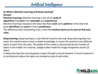 Q: What is Machine Learning and Deep Learning?
Answer:
Machine Learning: Machine learning is the art of study of
algorithms that learn from examples and experiences.
Machine learning is based on the idea that there exist some patterns in the data that
were identified and used for future predictions.
The difference from hardcoding rules is that the machine learns on its own to find such
rules.
Deep learning: Deep learning is a sub-field of machine learning. Deep learning does not
mean the machine learns more in-depth knowledge; it means the machine uses different
layers to learn from the data. The depth of the model is represented by the number of
layers in the model. For instance, Google LeNet model for image recognition counts 22
layers.
In deep learning, the learning phase is done through a neural network. A neural network is
an architecture where the layers are stacked on top of each other.
 