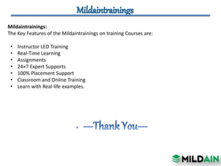 Mildaintrainings:
The Key Features of the Mildaintrainings on training Courses are:
• Instructor LED Training
• Real-Time Learning
• Assignments
• 24×7 Expert Supports
• 100% Placement Support
• Classroom and Online Training
• Learn with Real-life examples.
 