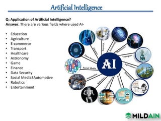 Q: Application of Artificial Intelligence?
Answer: There are various fields where used AI-
• Education
• Agriculture
• E-commerce
• Transport
• Healthcare
• Astronomy
• Game
• Finance
• Data Security
• Social Media3Automotive
• Robotics
• Entertainment
 