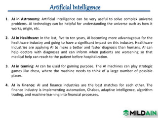 1. AI in Astronomy: Artificial Intelligence can be very useful to solve complex universe
problems. AI technology can be helpful for understanding the universe such as how it
works, origin, etc.
2. AI in Healthcare: In the last, five to ten years, AI becoming more advantageous for the
healthcare industry and going to have a significant impact on this industry. Healthcare
Industries are applying AI to make a better and faster diagnosis than humans. AI can
help doctors with diagnoses and can inform when patients are worsening so that
medical help can reach to the patient before hospitalization.
3. AI in Gaming: AI can be used for gaming purpose. The AI machines can play strategic
games like chess, where the machine needs to think of a large number of possible
places.
4. AI in Finance: AI and finance industries are the best matches for each other. The
finance industry is implementing automation, Chabot, adaptive intelligence, algorithm
trading, and machine learning into financial processes.
 