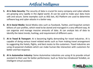 5. AI in Data Security: The security of data is crucial for every company and cyber-attacks
are growing very rapidly in the digital world. AI can be used to make your data more
safe and secure. Some examples such as AEG bot, AI2 Platform are used to determine
software bug and cyber-attacks in a better way.
6. AI in Social Media: Social Media sites such as Facebook, Twitter, and Snapchat contain
billions of user profiles, which need to be stored and managed in a very efficient way. AI
can organize and manage massive amounts of data. AI can analyze lots of data to
identify the latest trends, hashtag, and requirement of different users.
7. AI in Travel & Transport: AI is becoming highly demanding for travel industries. AI is
capable of doing various travel related works such as from making travel arrangement
to suggesting the hotels, flights, and best routes to the customers. Travel industries are
using AI-powered chatbots which can make human-like interaction with customers for
better and fast response.
8. AI in Automotive Industry: Some Automotive industries are using AI to provide virtual
assistant to their user for better performance. Such as Tesla has introduced TeslaBot, an
intelligent virtual assistant.
 