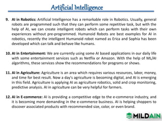 9. AI in Robotics: Artificial Intelligence has a remarkable role in Robotics. Usually, general
robots are programmed such that they can perform some repetitive task, but with the
help of AI, we can create intelligent robots which can perform tasks with their own
experiences without pre-programmed. Humanoid Robots are best examples for AI in
robotics, recently the intelligent Humanoid robot named as Erica and Sophia has been
developed which can talk and behave like humans.
10. AI in Entertainment: We are currently using some AI based applications in our daily life
with some entertainment services such as Netflix or Amazon. With the help of ML/AI
algorithms, these services show the recommendations for programs or shows.
11. AI in Agriculture: Agriculture is an area which requires various resources, labor, money,
and time for best result. Now a day's agriculture is becoming digital, and AI is emerging
in this field. Agriculture is applying AI as agriculture robotics, solid and crop monitoring,
predictive analysis. AI in agriculture can be very helpful for farmers.
12. AI in E-commerce: AI is providing a competitive edge to the e-commerce industry, and
it is becoming more demanding in the e-commerce business. AI is helping shoppers to
discover associated products with recommended size, color, or even brand.
 