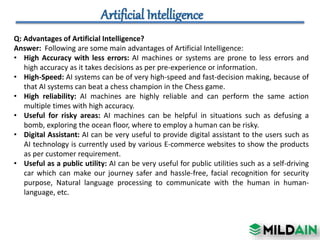 Q: Advantages of Artificial Intelligence?
Answer: Following are some main advantages of Artificial Intelligence:
• High Accuracy with less errors: AI machines or systems are prone to less errors and
high accuracy as it takes decisions as per pre-experience or information.
• High-Speed: AI systems can be of very high-speed and fast-decision making, because of
that AI systems can beat a chess champion in the Chess game.
• High reliability: AI machines are highly reliable and can perform the same action
multiple times with high accuracy.
• Useful for risky areas: AI machines can be helpful in situations such as defusing a
bomb, exploring the ocean floor, where to employ a human can be risky.
• Digital Assistant: AI can be very useful to provide digital assistant to the users such as
AI technology is currently used by various E-commerce websites to show the products
as per customer requirement.
• Useful as a public utility: AI can be very useful for public utilities such as a self-driving
car which can make our journey safer and hassle-free, facial recognition for security
purpose, Natural language processing to communicate with the human in human-
language, etc.
 