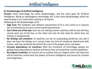 Q: Disadvantages of Artificial Intelligence
Answer: Every technology has some disadvantages, and the same goes for Artificial
intelligence. Being so advantageous technology still, it has some disadvantages which we
need to keep in our mind while creating an AI system.
Following are the disadvantages of AI:
• High Cost: The hardware and software requirement of AI is very costly as it requires
lots of maintenance to meet current world requirements.
• Can't think out of the box: Even we are making smarter machines with AI, but still they
cannot work out of the box, as the robot will only do that work for which they are
trained, or programmed.
• No feelings and emotions: AI machines can be an outstanding performer, but still it
does not have the feeling so it cannot make any kind of emotional attachment with
human, and may sometime be harmful for users if the proper care is not taken.
• Increase dependency on machines: With the increment of technology, people are
getting more dependent on devices and hence they are losing their mental capabilities.
• No Original Creativity: As humans are so creative and can imagine some new ideas but
still AI machines cannot beat this power of human intelligence and cannot be creative
and imaginative.
 