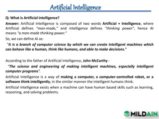 Q: Introduction to AI Levels?
Answer:
• Narrow AI: A artificial intelligence is said to be narrow when the machine can per...