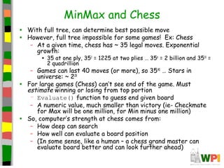 MinMax and Chess
• With full tree, can determine best possible move
• However, full tree impossible for some games! Ex: Chess
– At a given time, chess has ~ 35 legal moves. Exponential
growth:
• 35 at one ply, 352
= 1225 at two plies … 356
= 2 billion and 3510
=
2 quadrillion
– Games can last 40 moves (or more), so 3540
… Stars in
universe: ~ 228
• For large games (Chess) can’t see end of the game. Must
estimate winning or losing from top portion
– Evaluate() function to guess end given board
– A numeric value, much smaller than victory (ie- Checkmate
for Max will be one million, for Min minus one million)
• So, computer’s strength at chess comes from:
– How deep can search
– How well can evaluate a board position
– (In some sense, like a human – a chess grand master can
evaluate board better and can look further ahead)
 