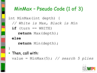 MinMax – Pseudo Code (1 of 3)
int MinMax(int depth) {
// White is Max, Black is Min
if (turn == WHITE)
return Max(depth);
else
return Min(depth);
}
• Then, call with:
value = MinMax(5); // search 5 plies
 