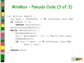 MinMax – Pseudo Code (3 of 3)
int Min(int depth) {
int best = INFINITY; //  different than MAX
if (depth == 0)
return Evaluate();
GenerateLegalMoves();
while (MovesLeft()) {
MakeNextMove();
val = Max(depth – 1); // Max’s turn next
UnMakeMove();
if (val < best) //  different than MAX
best = val;
}
return best;
}
 