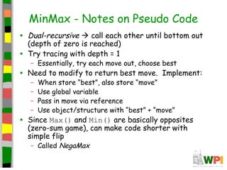 MinMax - Notes on Pseudo Code
• Dual-recursive  call each other until bottom out
(depth of zero is reached)
• Try tracing with depth = 1
– Essentially, try each move out, choose best
• Need to modify to return best move. Implement:
– When store “best”, also store “move”
– Use global variable
– Pass in move via reference
– Use object/structure with “best” + “move”
• Since Max() and Min() are basically opposites
(zero-sum game), can make code shorter with
simple flip
– Called NegaMax
 