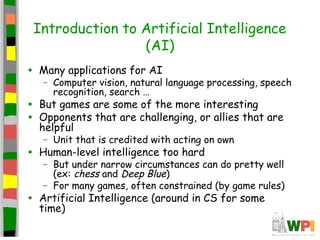 Introduction to Artificial Intelligence
(AI)
• Many applications for AI
– Computer vision, natural language processing, speech
recognition, search …
• But games are some of the more interesting
• Opponents that are challenging, or allies that are
helpful
– Unit that is credited with acting on own
• Human-level intelligence too hard
– But under narrow circumstances can do pretty well
(ex: chess and Deep Blue)
– For many games, often constrained (by game rules)
• Artificial Intelligence (around in CS for some
time)
 