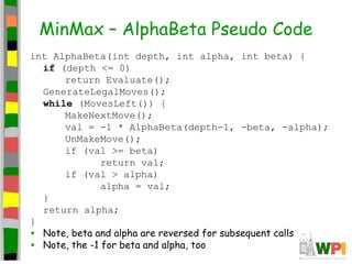 MinMax – AlphaBeta Pseudo Code
int AlphaBeta(int depth, int alpha, int beta) {
if (depth <= 0)
return Evaluate();
GenerateLegalMoves();
while (MovesLeft()) {
MakeNextMove();
val = -1 * AlphaBeta(depth-1, -beta, -alpha);
UnMakeMove();
if (val >= beta)
return val;
if (val > alpha)
alpha = val;
}
return alpha;
}
• Note, beta and alpha are reversed for subsequent calls
• Note, the -1 for beta and alpha, too
 