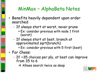 MinMax – AlphaBeta Notes
• Benefits heavily dependent upon order
searched
– If always start at worst, never prune
•Ex: consider previous with node 1 first
(worst)
– If always start at best, branch at
approximated sqrt(branch)
•Ex: consider previous with 5 first (best)
• For Chess:
– If ~35 choices per ply, at best can improve
from 35 to 6
 Allows search twice as deep
 