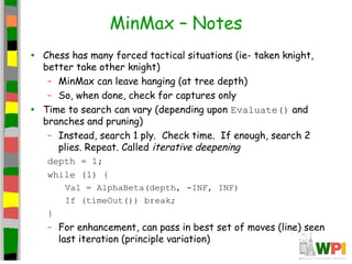 MinMax – Notes
• Chess has many forced tactical situations (ie- taken knight,
better take other knight)
– MinMax can leave hanging (at tree depth)
– So, when done, check for captures only
• Time to search can vary (depending upon Evaluate() and
branches and pruning)
– Instead, search 1 ply. Check time. If enough, search 2
plies. Repeat. Called iterative deepening
depth = 1;
while (1) {
Val = AlphaBeta(depth, -INF, INF)
If (timeOut()) break;
}
– For enhancement, can pass in best set of moves (line) seen
last iteration (principle variation)
 