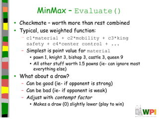 MinMax – Evaluate()
• Checkmate – worth more than rest combined
• Typical, use weighted function:
– c1*material + c2*mobility + c3*king
safety + c4*center control + ...
– Simplest is point value for material
• pawn 1, knight 3, bishop 3, castle 3, queen 9
• All other stuff worth 1.5 pawns (ie- can ignore most
everything else)
• What about a draw?
– Can be good (ie- if opponent is strong)
– Can be bad (ie- if opponent is weak)
– Adjust with contempt factor
• Makes a draw (0) slightly lower (play to win)
 