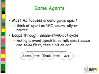 Game Agents
• Most AI focuses around game agent
– think of agent as NPC, enemy, ally or
neutral
• Loops through: sense-think-act cycle
– Acting is event specific, so talk about sense
and think first, then a bit on act
Sense Think Act
 