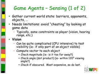 Game Agents – Sensing (1 of 2)
• Gather current world state: barriers, opponents,
objects, …
• Needs limitations: avoid “cheating” by looking at
game data
– Typically, same constraints as player (vision, hearing
range, etc.)
• Vision
– Can be quite complicated (CPU intensive) to test
visibility (ie- if only part of an object visible)
– Compute vector to each object
• Check magnitude (ie- is it too far away?)
• Check angle (dot product) (ie- within 120° viewing
angle?)
• Check if obscured. Most expensive, so do last.
 