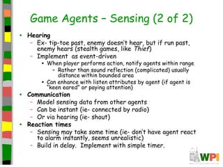 Game Agents – Sensing (2 of 2)
• Hearing
– Ex- tip-toe past, enemy doesn’t hear, but if run past,
enemy hears (stealth games, like Thief)
– Implement as event-driven
• When player performs action, notify agents within range
– Rather than sound reflection (complicated) usually
distance within bounded area
• Can enhance with listen attributes by agent (if agent is
“keen eared” or paying attention)
• Communication
– Model sensing data from other agents
– Can be instant (ie- connected by radio)
– Or via hearing (ie- shout)
• Reaction times
– Sensing may take some time (ie- don’t have agent react
to alarm instantly, seems unrealistic)
– Build in delay. Implement with simple timer.
 