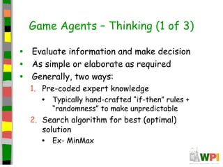 Game Agents – Thinking (1 of 3)
• Evaluate information and make decision
• As simple or elaborate as required
• Generally, two ways:
1. Pre-coded expert knowledge
• Typically hand-crafted “if-then” rules +
“randomness” to make unpredictable
2. Search algorithm for best (optimal)
solution
• Ex- MinMax
 