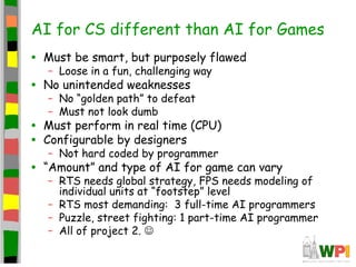 AI for CS different than AI for Games
• Must be smart, but purposely flawed
– Loose in a fun, challenging way
• No unintended weaknesses
– No “golden path” to defeat
– Must not look dumb
• Must perform in real time (CPU)
• Configurable by designers
– Not hard coded by programmer
• “Amount” and type of AI for game can vary
– RTS needs global strategy, FPS needs modeling of
individual units at “footstep” level
– RTS most demanding: 3 full-time AI programmers
– Puzzle, street fighting: 1 part-time AI programmer
– All of project 2. 
 