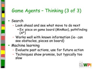 Game Agents – Thinking (3 of 3)
• Search
– Look ahead and see what move to do next
•Ex: piece on game board (MinMax), pathfinding
(A*)
– Works well with known information (ie- can
see obstacles, pieces on board)
• Machine learning
– Evaluate past actions, use for future action
– Techniques show promise, but typically too
slow
 