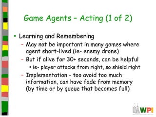 Game Agents – Acting (1 of 2)
• Learning and Remembering
– May not be important in many games where
agent short-lived (ie- enemy drone)
– But if alive for 30+ seconds, can be helpful
•ie- player attacks from right, so shield right
– Implementation - too avoid too much
information, can have fade from memory
(by time or by queue that becomes full)
 