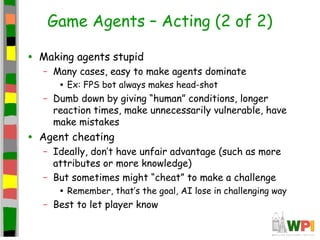 Game Agents – Acting (2 of 2)
• Making agents stupid
– Many cases, easy to make agents dominate
• Ex: FPS bot always makes head-shot
– Dumb down by giving “human” conditions, longer
reaction times, make unnecessarily vulnerable, have
make mistakes
• Agent cheating
– Ideally, don’t have unfair advantage (such as more
attributes or more knowledge)
– But sometimes might “cheat” to make a challenge
• Remember, that’s the goal, AI lose in challenging way
– Best to let player know
 