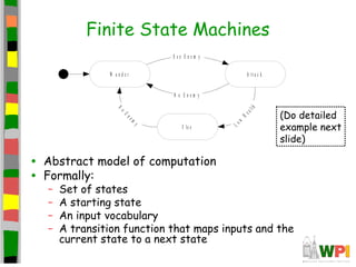 Finite State Machines
• Abstract model of computation
• Formally:
– Set of states
– A starting state
– An input vocabulary
– A transition function that maps inputs and the
current state to a next state
W a n d e r A t t a c k
F le e
S e e E n e m y
Low
Health
No
Enem
y
N o E n e m y
(Do detailed
example next
slide)
 