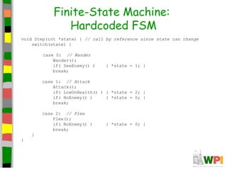 Finite-State Machine:
Hardcoded FSM
void Step(int *state) { // call by reference since state can change
switch(state) {
case 0: // Wander
Wander();
if( SeeEnemy() ) { *state = 1; }
break;
case 1: // Attack
Attack();
if( LowOnHealth() ) { *state = 2; }
if( NoEnemy() ) { *state = 0; }
break;
case 2: // Flee
Flee();
if( NoEnemy() ) { *state = 0; }
break;
}
}
 