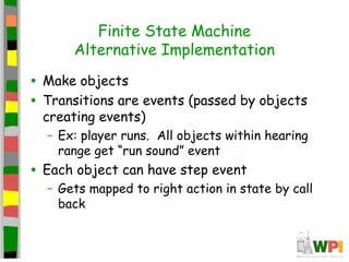 Finite State Machine
Alternative Implementation
• Make objects
• Transitions are events (passed by objects
creating events)
– Ex: player runs. All objects within hearing
range get “run sound” event
• Each object can have step event
– Gets mapped to right action in state by call
back
 
