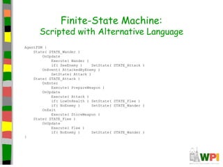 Finite-State Machine:
Scripted with Alternative Language
AgentFSM {
State( STATE_Wander )
OnUpdate
Execute( Wander )
if( SeeEnemy ) SetState( STATE_Attack )
OnEvent( AttackedByEnemy )
SetState( Attack )
State( STATE_Attack )
OnEnter
Execute( PrepareWeapon )
OnUpdate
Execute( Attack )
if( LowOnHealth ) SetState( STATE_Flee )
if( NoEnemy ) SetState( STATE_Wander )
OnExit
Execute( StoreWeapon )
State( STATE_Flee )
OnUpdate
Execute( Flee )
if( NoEnemy ) SetState( STATE_Wander )
}
 