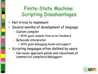 Finite-State Machine:
Scripting Disadvantages
• Not trivial to implement
• Several months of development of language
– Custom compiler
• With good compile-time error feedback
– Bytecode interpreter
• With good debugging hooks and support
• Scripting languages often disliked by users
– Can never approach polish and robustness of
commercial compilers/debuggers
 