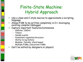 Finite-State Machine:
Hybrid Approach
• Use a class and C-style macros to approximate a scripting
language
• Allows FSM to be written completely in C++ leveraging
existing compiler/debugger
• Capture important features/extensions
– OnEnter, OnExit
– Timers
– Handle events
– Consistent regulated structure
– Ability to log history
– Modular, flexible, stack-based
– Multiple FSMs, Concurrent FSMs
• Can’t be edited by designers or players
 