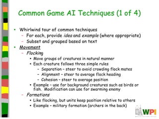 Common Game AI Techniques (1 of 4)
• Whirlwind tour of common techniques
– For each, provide idea and example (where appropriate)
– Subset and grouped based on text
• Movement
– Flocking
• Move groups of creatures in natural manner
• Each creature follows three simple rules
– Separation – steer to avoid crowding flock mates
– Alignment – steer to average flock heading
– Cohesion – steer to average position
• Example – use for background creatures such as birds or
fish. Modification can use for swarming enemy
– Formations
• Like flocking, but units keep position relative to others
• Example – military formation (archers in the back)
 
