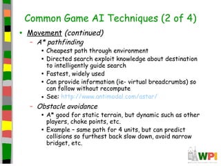Common Game AI Techniques (2 of 4)
• Movement (continued)
– A* pathfinding
• Cheapest path through environment
• Directed search exploit knowledge about destination
to intelligently guide search
• Fastest, widely used
• Can provide information (ie- virtual breadcrumbs) so
can follow without recompute
• See: http://www.antimodal.com/astar/
– Obstacle avoidance
• A* good for static terrain, but dynamic such as other
players, choke points, etc.
• Example – same path for 4 units, but can predict
collisions so furthest back slow down, avoid narrow
bridget, etc.
 