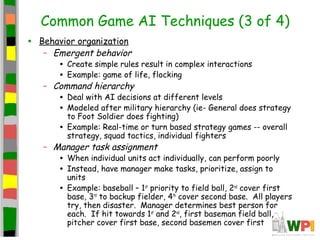 Common Game AI Techniques (3 of 4)
• Behavior organization
– Emergent behavior
• Create simple rules result in complex interactions
• Example: game of life, flocking
– Command hierarchy
• Deal with AI decisions at different levels
• Modeled after military hierarchy (ie- General does strategy
to Foot Soldier does fighting)
• Example: Real-time or turn based strategy games -- overall
strategy, squad tactics, individual fighters
– Manager task assignment
• When individual units act individually, can perform poorly
• Instead, have manager make tasks, prioritize, assign to
units
• Example: baseball – 1st
priority to field ball, 2nd
cover first
base, 3rd
to backup fielder, 4th
cover second base. All players
try, then disaster. Manager determines best person for
each. If hit towards 1st
and 2nd
, first baseman field ball,
pitcher cover first base, second basemen cover first
 