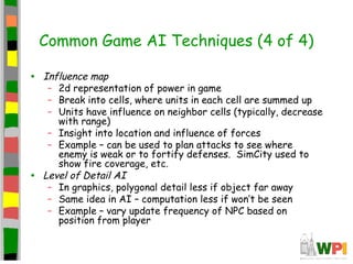 Common Game AI Techniques (4 of 4)
• Influence map
– 2d representation of power in game
– Break into cells, where units in each cell are summed up
– Units have influence on neighbor cells (typically, decrease
with range)
– Insight into location and influence of forces
– Example – can be used to plan attacks to see where
enemy is weak or to fortify defenses. SimCity used to
show fire coverage, etc.
• Level of Detail AI
– In graphics, polygonal detail less if object far away
– Same idea in AI – computation less if won’t be seen
– Example – vary update frequency of NPC based on
position from player
 