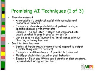 Promising AI Techniques (1 of 3)
• Bayesian network
– A probabilistic graphical model with variables and
probable influences
– Example - calculate probability of patient having a
specific disease given symptoms
– Example – AI can infer if player has warplanes, etc.
based on what it sees in production so far
– Can be good to give “human-like” intelligence without
cheating or being too dumb
• Decision tree learning
– Series of inputs (usually game state) mapped to output
(usually thing want to predict)
– Example – health and ammo  predict bot survival
– Modify probabilities based on past behavior
– Example – Black and White could stroke or slap creature.
Learned what was good and bad.
 